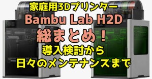 家庭用3DプリンターBambu Lab H2D総まとめ！導入検討から日々のメンテナンスまで